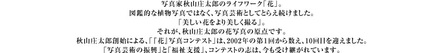 写真家秋山庄太郎のライフワーク「花」。図鑑的な植物写真ではなく、写真芸術としてとらえ続けました。「美しい花をより美しく撮る」。それが、秋山庄太郎の花写真の原点です。秋山庄太郎創始による、「『花』写真コンテスト」は、2002年の第１回から数え、10回目を迎えました。「写真芸術の振興」と「福祉支援」、コンテストの志は、今も受け継がれています。