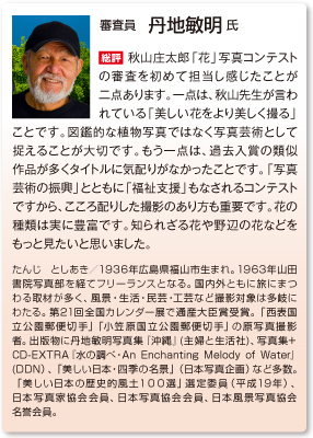 審査員　丹地敏明 氏
総評　秋山庄太郎「花」写真コンテストの審査を初めて担当し感じたことが二点あります。一点は、秋山先生が言われている「美しい花をより美しく撮る」ことです。図鑑的な植物写真ではなく写真芸術として捉えることが大切です。もう一点は、過去入賞の類似作品が多くタイトルに気配りがなかったことです。「写真芸術の振興」とともに「福祉支援」もなされるコンテストですから、こころ配りした撮影のあり方も重要です。花の種類は実に豊富です。知られざる花や野辺の花などをもっと見たいと思いました。
たんじ としあき／1936年広島県福山市生まれ。1963年山田書院写真部を経てフリーランスとなる。国内外ともに旅にまつわる取材が多く、風景・生活・民芸・工芸など撮影対象は多岐にわたる。第21回全国カレンダー展で通産大臣賞受賞。「西表国立公園郵便切手」「小笠原国立公園郵便切手」の原写真撮影者。出版物に丹地敏明写真集『沖縄』(主婦と生活社)、写真集+ CD-EXTRA『水の調べ・An Enchanting Melody of Water』(DDN）、「美しい日本・四季の名景」（日本写真企画）など多数。「美しい日本の歴史的風土１００選」選定委員（平成19年）、日本写真家協会会員、日本写真協会会員、日本風景写真協会名誉会員。