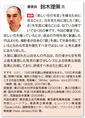 審査員　鈴木理策 氏
総評　「美しい花の写真」を撮るために見ることと、花を見た時に感じた「美しさ」を写真に撮ることは、似ている様でいて全く別の事です。今回の審査では、珍しい花を撮っているとか、過去の作例を強く意識した作品よりも、撮影者が自身の「眼」を通して対象を感じていると伝わる写真を優先すべきではないか、と考え選考にあたりました。 大賞に選ばれた山田さんの作品は、花の姿から空を飛ぶ鳥を連想した発見の喜びがレンズによる特異な画面効果と共鳴しており、評価すべき点だと感じます。
すずき りさく／1963年和歌山県新宮市生まれ。1990年初個展。時間や記憶、場所の気配など、視覚に収まらない感覚を主題とする作品を発表。写真集に『White』（edition nord,2012年）、『熊野、雪、桜』（淡交社, 2007年）等。 受賞歴：第25回木村伊兵衛写真賞（2000年）、第22回東川賞・国内作家賞、平成18年度和歌山県文化奨励賞（共に2006年）、写真協会年度賞（2008年）。 作品収蔵先：東京国立近代美術館、東京都写真美術館、川崎市市民ミュージアム、青森県立美術館、ヒューストン美術館(Texas,USA)、国際写真センター（NY,USA）、プリンストン大学美術館（New Jersey,USA）等。