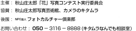 主催：秋山庄太郎「花」写真コンテスト実行委員会　協賛:秋山庄太郎写真芸術館、カメラのキタムラ　後援:NPO法人 フォトカルチャー倶楽部　お問い合わせ:050-3116-8888（キタムラなんでも相談室）