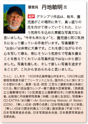 審査員　丹地敏明 氏
総評　グランプリ作品は、毎年、園児達がこの場所に来て、真っ盛りの花を付けて待っていてくれた、という気持ちを込めた素敵な写真だなと思いました。“今年も来たなァ”と、園児達と同じ気持ちになって撮っている作者がいます。写真撮影で“出会い”は非常に大事です。これを感じながらその心を写して帰る、常にそういう気持ちで写真を撮ることを教えてくれている写真作品ではないかと感じました。写真を楽しむ、そして新しい写真を追求することが、これから求められると思いました。
たんじ としあき／1936年広島県福山市生まれ。1963年山田書院写真部を経てフリーランスとなる。国内外ともに旅にまつわる取材が多く、風景・生活・民芸・工芸など撮影対象は多岐にわたる。第21回全国カレンダー展で通産大臣賞受賞。「西表国立公園郵便切手」「小笠原国立公園郵便切手」の原写真撮影者。出版物に丹地敏明写真集『沖縄』(主婦と生活社)、写真集+ CD-EXTRA『水の調べ・An Enchanting Melody of Water』(DDN）、「美しい日本・四季の名景」（日本写真企画）など多数。「美しい日本の歴史的風土１００選」選定委員（平成19年）、日本写真家協会会員、日本写真協会会員、日本風景写真協会名誉会員。