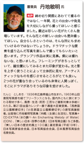審査員　丹地敏明 氏
総評　締め切り間際に泥縄で撮るのではなく、一年間、色んな花を見つけ出し、花を大切にしながら撮ってほしいと感じました。最近、珍しい花がいっぱい出て来てると思うんですね。新しい花を是非撮って欲しい。自分らしさというのは、そういう所に求めていけるんじゃないかな。ドラマチックな要素を盛り込んだ写真を楽しんで撮って貰いたいと思います。グランプリ、これは見事。僕には撮れないな、と思いました。フレーミングをきちっとしていて、縦位置にしてみるとまた違う。写真の光と影を上手く使い込んでいて、立体的に見せ、アーティスティックな感じがとても良いですね。２つの花が重なり合ってるのも非常に人間っぽく、そこにドラマがありそうな感じを受けました。
たんじ としあき／1936年広島県福山市生まれ。1963年山田書院写真部を経てフリーランスとなる。国内外ともに旅にまつわる取材が多く、風景・生活・民芸・工芸など撮影対象は多岐にわたる。第21回全国カレンダー展で通産大臣賞受賞。「西表国立公園郵便切手」「小笠原国立公園郵便切手」の原写真撮影者。出版物に丹地敏明写真集『沖縄』(主婦と生活社)、写真集+ CD-EXTRA『水の調べ・An Enchanting Melody of Water』(DDN）、「美しい日本・四季の名景」（日本写真企画）など多数。「美しい日本の歴史的風土１００選」選定委員（平成19年）、日本写真家協会会員、日本写真協会会員、日本風景写真協会名誉会員。