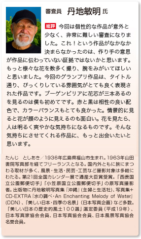 審査員　丹地敏明 氏
総評　今回は個性的な作品が意外と少なく、非常に難しい審査になりました。これ！という作品がなかなか決まらなかったのは、作り手の意思が作品に伝わっていない証拠ではないかと思います。もっと様々な花を数多く撮り、腕をみがいてほしいと思いました。今回のグランプリ作品「びっくり」は、びっくりしている雰囲気がとても良く表現された作品です。ブーゲンビリアに花芯が三本あるのを見るのは僕も初めてです。赤と黒は愛称の良い配色で、カラーバランスもとても良かった。情景的に見ると花が顔のように見えるのも面白い。花を見たら、人は明るく爽やかな気持ちになるものです。そんな気持ちにさせてくれる作品に、もっと出会いたいと思います。
たんじ としあき／1936年広島県福山市生まれ。1963年山田書院写真部を経てフリーランスとなる。国内外ともに旅にまつわる取材が多く、風景・生活・民芸・工芸など撮影対象は多岐にわたる。第21回全国カレンダー展で通産大臣賞受賞。「西表国立公園郵便切手」「小笠原国立公園郵便切手」の原写真撮影者。出版物に丹地敏明写真集『沖縄』(主婦と生活社)、写真集+ CD-EXTRA『水の調べ・An Enchanting Melody of Water』(DDN）、「美しい日本・四季の名景」（日本写真企画）など多数。「美しい日本の歴史的風土１００選」選定委員（平成19年）、日本写真家協会会員、日本写真協会会員、日本風景写真協会名誉会員。