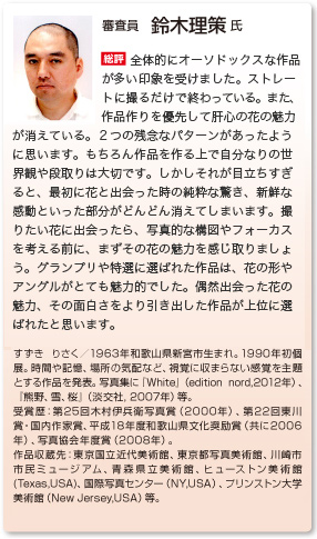 審査員　鈴木理策 氏
総評　全体的にオーソドックスな作品が多い印象を受けました。ストレートに撮るだけで終わっている。また、作品作りを優先して肝心の花の魅力が消えている。２つの残念なパターンがあったように思います。もちろん作品を作る上で自分なりの世界観や段取りは大切です。しかしそれが目立ちすぎると、最初に花と出会った時の純粋な驚き、新鮮な感動といった部分がどんどん消えてしまいます。撮りたい花に出会ったら、写真的な構図やフォーカスを考える前に、まずその花の魅力を感じ取りましょう。グランプリや特選に選ばれた作品は、花の形やアングルがとても魅力的でした。偶然出会った花の魅力、その面白さをより引き出した作品が上位に選ばれたと思います。
すずき りさく／1963年和歌山県新宮市生まれ。1990年初個展。時間や記憶、場所の気配など、視覚に収まらない感覚を主題とする作品を発表。写真集に『White』（edition nord,2012年）、『熊野、雪、桜』（淡交社, 2007年）等。 受賞歴：第25回木村伊兵衛写真賞（2000年）、第22回東川賞・国内作家賞、平成18年度和歌山県文化奨励賞（共に2006年）、写真協会年度賞（2008年）。 作品収蔵先：東京国立近代美術館、東京都写真美術館、川崎市市民ミュージアム、青森県立美術館、ヒューストン美術館(Texas,USA)、国際写真センター（NY,USA）、プリンストン大学美術館（New Jersey,USA）等。