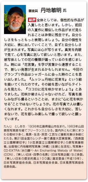 審査員　丹地敏明 氏
総評　全体としては、個性的な作品が入賞したと思います。しかし、前回の入賞作に類似した作品がまだ見られることは非常に残念です。自分らしさをもっともっと表現しましょう。自分の個性を大切に、表に出していくことで、自ずと自分らしさが生まれます。写真には心が写ります。真実を肉眼で見て、心を写真に託して欲しいと思います。 また、被写体としての花の種類が偏っているのを感じました。時には「花言葉」を学び言葉から連想することで、新しい発想が生まれるかもしれません。 今回のグランプリ作品はシャガールに会った時のことを思い出しました。『ムッシュ丹地に花束を』という絵を描いてくれたのです。その絵を思いながらタイトルを見たら、『ココロに花を咲かせましょう』とありました。花咲か爺さんじゃないけれど、写真を楽しみながら撮るということは、まさに“心に花を咲かせる”ことではないでしょうか。花の写真で人は優しくなれます。これからも自分らしさを大切に、苦しまないで、花を慈しみ楽しんで撮って欲しいと願っています。
たんじ としあき／1936年広島県福山市生まれ。1963年山田書院写真部を経てフリーランスとなる。国内外ともに旅にまつわる取材が多く、風景・生活・民芸・工芸など撮影対象は多岐にわたる。第21回全国カレンダー展で通産大臣賞受賞。「西表国立公園郵便切手」「小笠原国立公園郵便切手」の原写真撮影者。出版物に丹地敏明写真集『沖縄』(主婦と生活社)、写真集+ CD-EXTRA『水の調べ・An Enchanting Melody of Water』(DDN）、「美しい日本・四季の名景」（日本写真企画）など多数。「美しい日本の歴史的風土１００選」選定委員（平成19年）、日本写真家協会会員、日本写真協会会員、日本風景写真協会名誉会員。