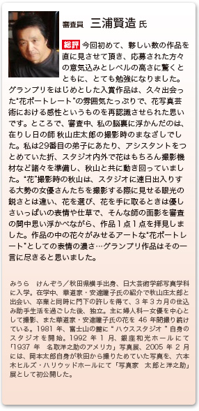 審査員　三浦賢造 氏
総評　今回初めて、夥しい数の作品を直に見させて頂き、応募された方々の意気込みとレベルの高さに驚くとともに、とても勉強になりました。グランプリをはじめとした入賞作品は、久々出会った“花ポートレート”の雰囲気たっぷりで、花写真芸術における感性というものを再認識させられた思いです。ところで、審査中、私の脳裏に浮かんだのは、在りし日の師秋山庄太郎の撮影時のまなざしでした。私は29番目の弟子にあたり、アシスタントをつとめていた折、スタジオ内外で花はもちろん撮影機材など諸々を準備し、秋山と共に動き回っていました。“花”撮影時の秋山は、スタジオに連日出入りする大勢の女優さんたちを撮影する際に見せる眼光の鋭さとは違い、花を選び、花を手に取るときは優しさいっぱいの表情や仕草で、そんな師の面影を審査の間中思い浮かべながら、作品１点１点を拝見しました。作品の中の花々がみせるアートな“花ポートレート”としての表情の濃さ…グランプリ作品はその一言に尽きると思いました。
みうら けんぞう／秋田県横手出身、日大芸術学部写真学科に入学。在学中、華道家・安達瞳子氏の紹介で秋山庄太郎と出会い、卒業と同時に門下の許しを得て、3年3カ月の住込み助手生活を過ごした後、独立。主に婦人科ー女優を中心として撮影、また華道家・安達瞳子氏の花を46年間撮り続けている。1981年、富士山に麓に“ハウススタジオ”自身のスタジオを開始。1992年1月、銀座和光ホールにて「1937年　名取洋之助のアメリカ」写真展、2005年2月には、岡本太郎自身が秋田から撮りためていた写真を、六本木ヒルズ・ハリウッドホールにて「写真家　太郎と洋之助」展として初公開した。