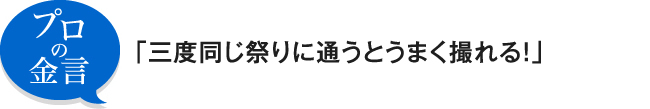 プロの金言 「三度同じ祭りに通うとうまく撮れる!」