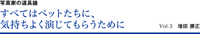 写真家の道具論 すべてはペットたちに、気持ちよく演じてもらうために Vol.3 増田勝正