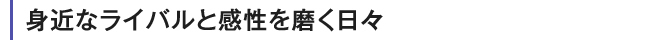 身近なライバルと感性を磨く日々
